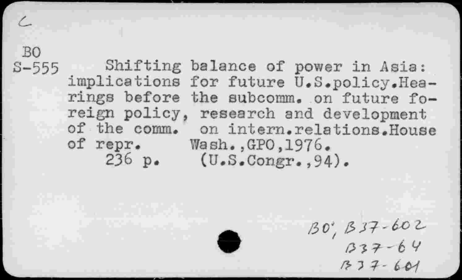 ﻿BO
S-555 Shifting balance of power in Asia: implications for future U.S.policy.Hearings before the subcomm. on future foreign policy, research and development of the comm, on intern.relations.House of repr. Wash.,GPO,1976.
236 p. (U.S.Congr.,94).
/37?-4^ /2 ? ? -6 ?
/H7- 647